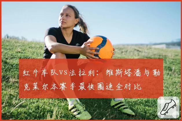 红牛车队vs法拉利：维斯塔潘与勒克莱尔本赛季最快圈速全对比