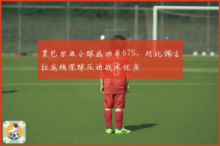 贾巴尔放小球成功率67%,对比佩古拉底线深球压迫战术优劣