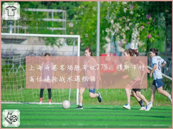 上海海港客场胜率仅27%，穆斯卡特高位逼抢战术遇瓶颈
