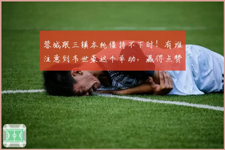 蓉城跟三镇本轮僵持不下时！有谁注意到韦世豪这个举动，赢得点赞