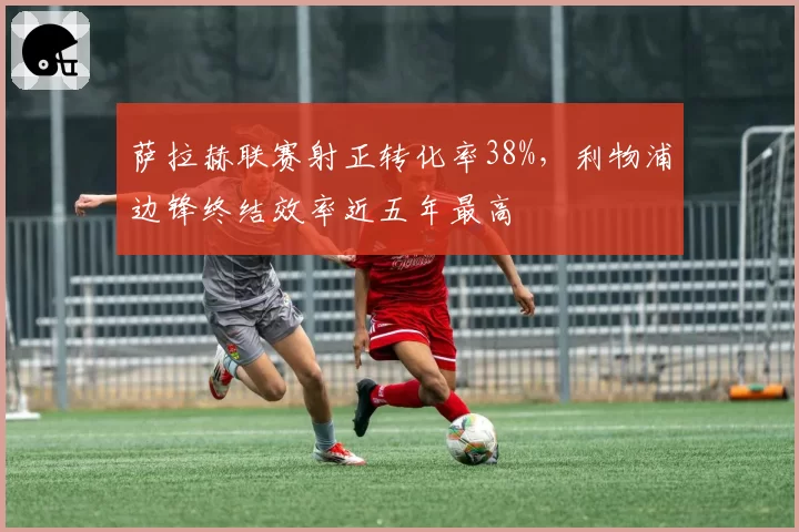 萨拉赫联赛射正转化率38%，利物浦边锋终结效率近五年最高