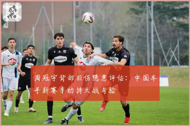 周冠宇背部旧伤隐患评估：中国车手新赛季的持久战考验