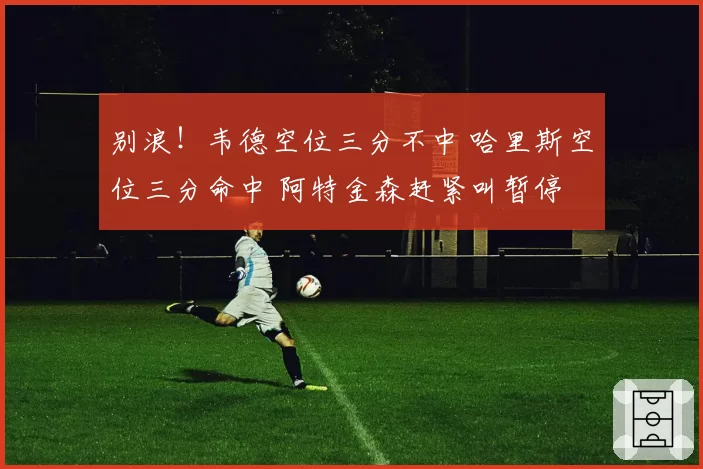 别浪！韦德空位三分不中 哈里斯空位三分命中 阿特金森赶紧叫暂停