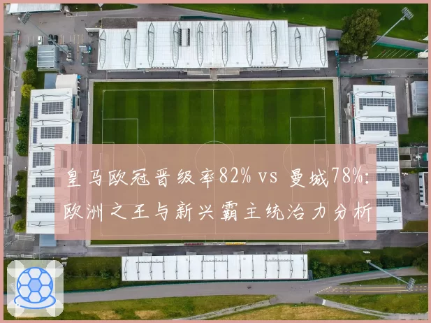 皇马欧冠晋级率82% vs 曼城78%:欧洲之王与新兴霸主统治力分析