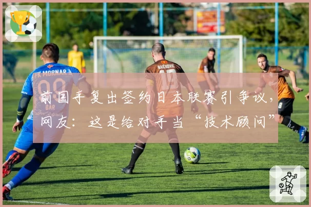 前国手复出签约日本联赛引争议,网友:这是给对手当“技术顾问”?