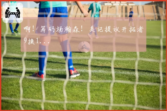 啊！筹码杨瀚森！美记提议开拓者9换1...