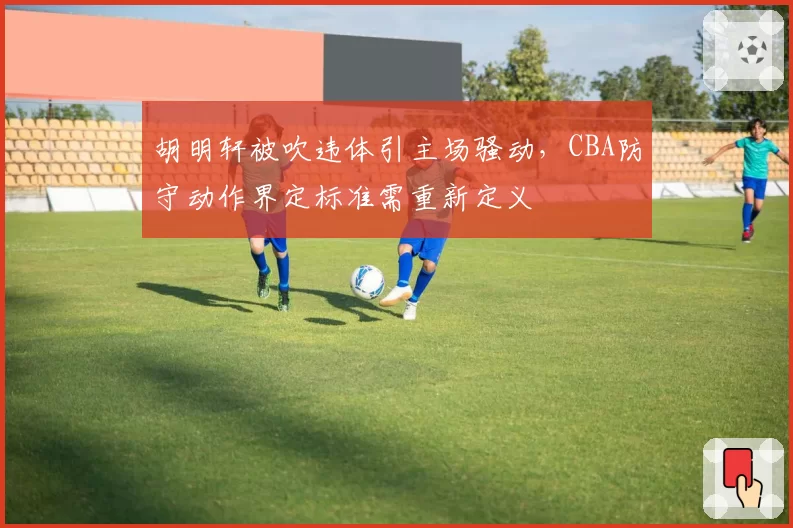 胡明轩被吹违体引主场骚动，CBA防守动作界定标准需重新定义
