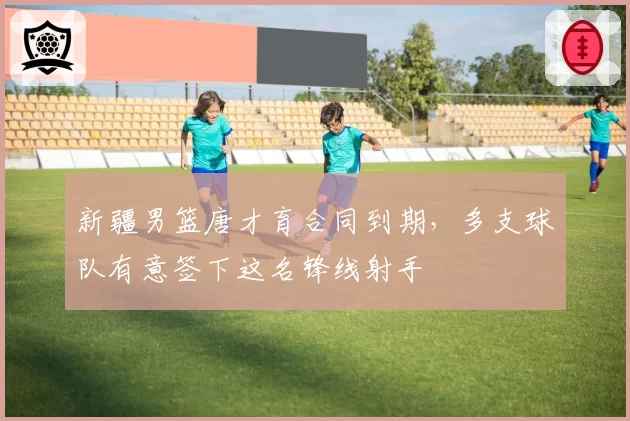 新疆男篮唐才育合同到期，多支球队有意签下这名锋线射手
