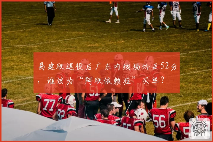 易建联退役后广东内线场均丢52分，谁该为“阿联依赖症”买单？