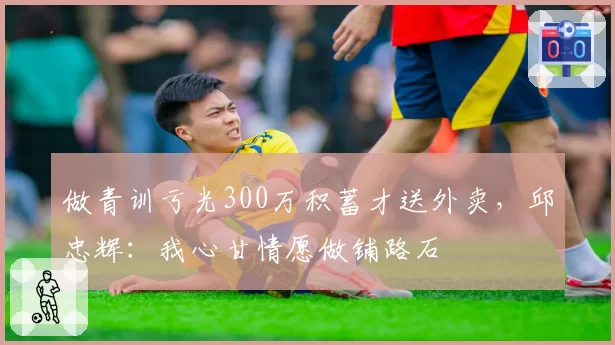 做青训亏光300万积蓄才送外卖，邱忠辉：我心甘情愿做铺路石