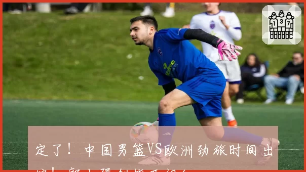 定了！中国男篮VS欧洲劲旅时间出炉！郭士强剑指开门红