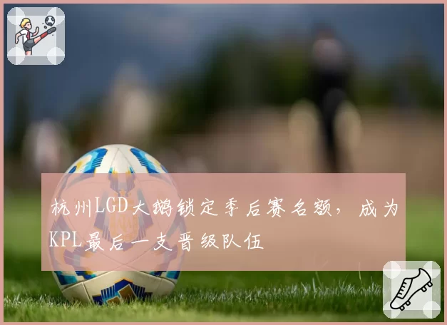 杭州LGD大鹅锁定季后赛名额,成为KPL最后一支晋级队伍