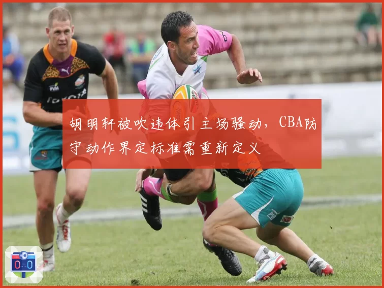 胡明轩被吹违体引主场骚动，CBA防守动作界定标准需重新定义