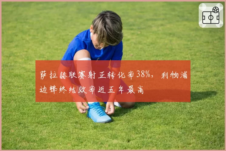 萨拉赫联赛射正转化率38%，利物浦边锋终结效率近五年最高