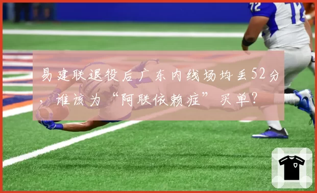 易建联退役后广东内线场均丢52分,谁该为“阿联依赖症”买单?
