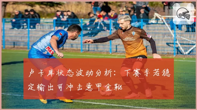 卢卡库状态波动分析：下赛季若稳定输出可冲击意甲金靴