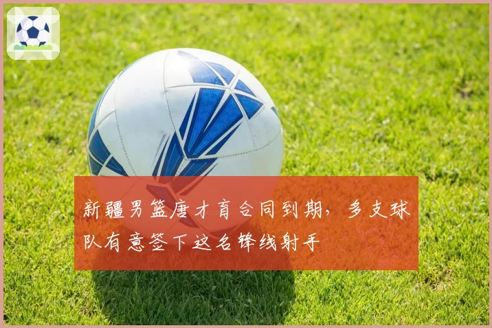 新疆男篮唐才育合同到期，多支球队有意签下这名锋线射手