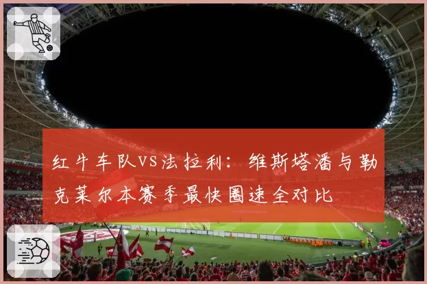 红牛车队vs法拉利:维斯塔潘与勒克莱尔本赛季最快圈速全对比