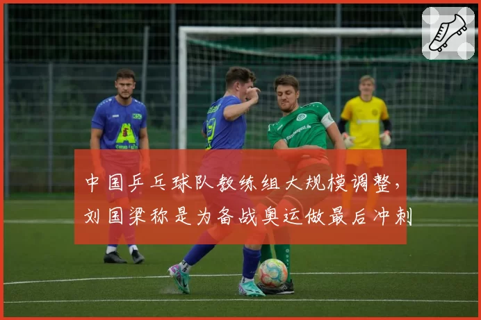 中国乒乓球队教练组大规模调整，刘国梁称是为备战奥运做最后冲刺