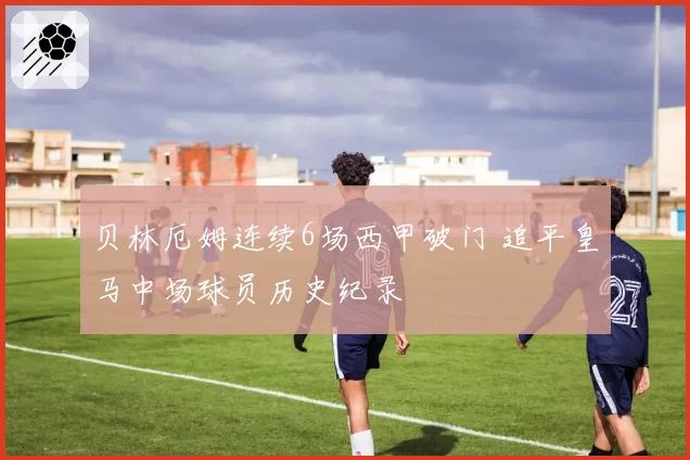贝林厄姆连续6场西甲破门 追平皇马中场球员历史纪录