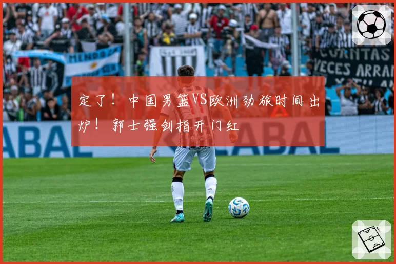 定了！中国男篮VS欧洲劲旅时间出炉！郭士强剑指开门红