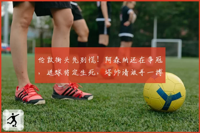 伦敦街头先别慌！阿森纳还在争冠，进球将定生死，塔帅请放手一搏