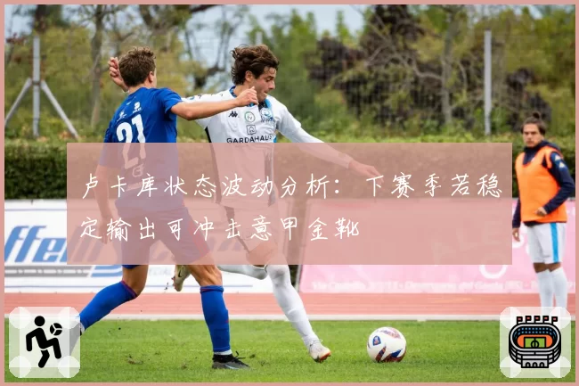 卢卡库状态波动分析：下赛季若稳定输出可冲击意甲金靴