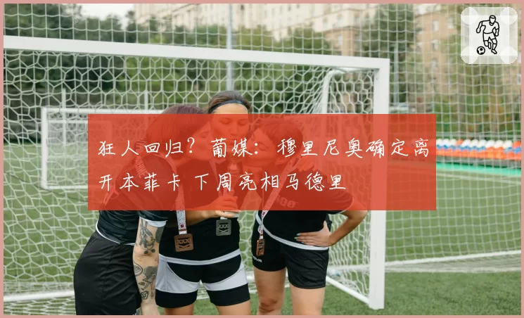 狂人回归？葡媒：穆里尼奥确定离开本菲卡 下周亮相马德里