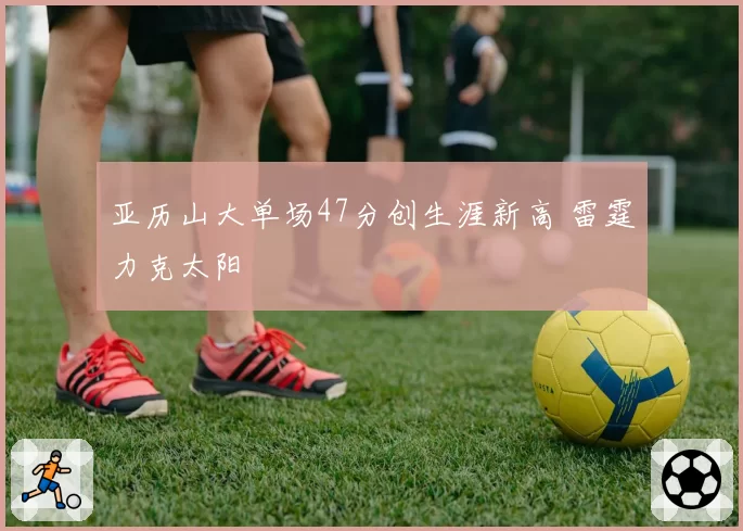 亚历山大单场47分创生涯新高 雷霆力克太阳